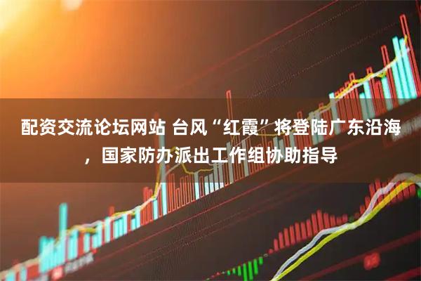 配资交流论坛网站 台风“红霞”将登陆广东沿海，国家防办派出工作组协助指导