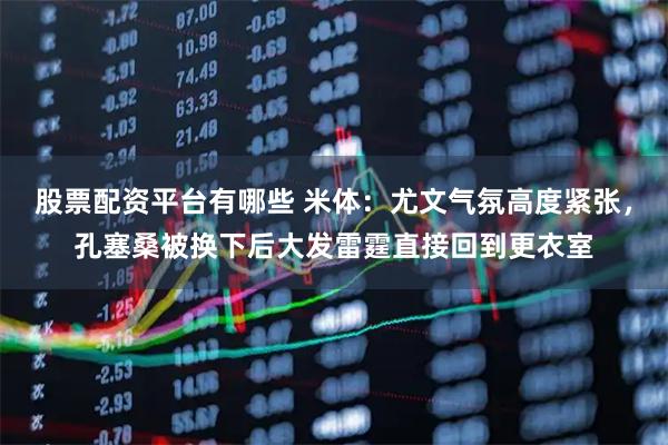 股票配资平台有哪些 米体：尤文气氛高度紧张，孔塞桑被换下后大发雷霆直接回到更衣室