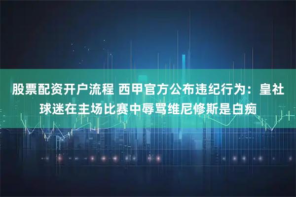 股票配资开户流程 西甲官方公布违纪行为：皇社球迷在主场比赛中辱骂维尼修斯是白痴